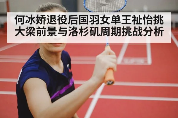 何冰娇退役后国羽女单王祉怡挑大梁前景与洛杉矶周期挑战分析