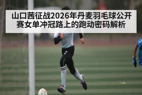 山口茜征战2026年丹麦羽毛球公开赛女单冲冠路上的跑动密码解析