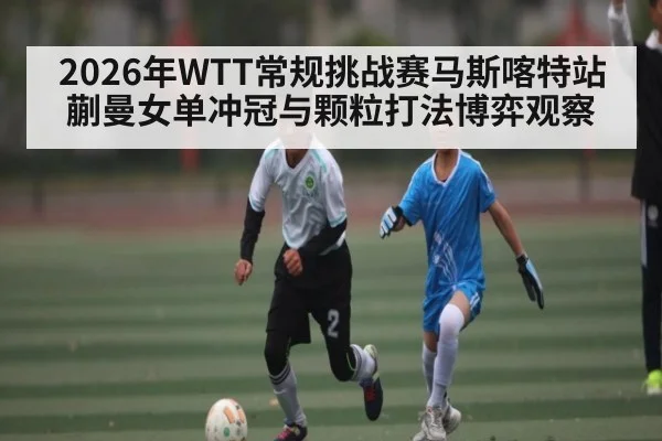 2026年WTT常规挑战赛马斯喀特站蒯曼女单冲冠与颗粒打法博弈观察