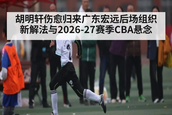 胡明轩伤愈归来广东宏远后场组织新解法与2026-27赛季CBA悬念